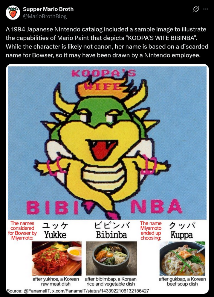 SK Supper Mario Broth @MarioBrothBlog 0 A 1994 Japanese Nintendo catalog included a sample image to illustrate the capabilities of Mario Paint that depicts "KOOPA'S WIFE BIBINBA". While the character is likely not canon, her name is based on a discarded name for Bowser, so it may have been drawn by a Nintendo employee. KOOPA WIFE BIBI NBA The names considered for Bowser by Miyamoto: ユッケ ビビンバ Yukke Bibinba The name Miyamoto ended up choosing: クッパ Kuppa after yukhoe, a Korean after bibimbap, a Korean raw meat dish rice and vegetable dish Source: @FanamellT, x.com/FanamelT/status/1433922106132156427 after gukbap, a Korean beef soup dish