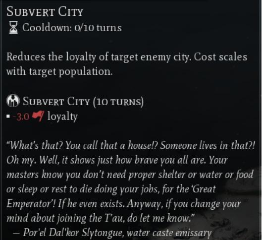 SUBVERT CITY Cooldown: 0/10 turns Reduces the loyalty of target enemy city. Cost scales with target population. SUBVERT CITY (10 TURNS) ■-3.0 loyalty "What's that? You call that a house!? Someone lives in that?! Oh my. Well, it shows just how brave you all are. Your masters know you don't need proper shelter or water or food or sleep or rest to die doing your jobs, for the 'Great Emperator'! If he even exists. Anyway, if you change your mind about joining the T'au, do let me know." - Por el Dal'kor Slytongue, water caste emissary