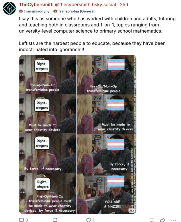 TheCybersmith @thecybersmith.bsky.social .25d Transmisogyny Transphobia (General) I say this as someone who has worked with children and adults, tutoring and teaching both in classrooms and 1-on-1, topics ranging from university-level computer science to primary school mathematics. Leftists are the hardest people to educate, because they have been indoctrinated into ignorance!!! Right- wingers Pre-op/Non-Op transfeminine people Right- wingers 744 Pre-Op/Non-Op transfeminine people Meme by Cybersmith, AD 2026|x.com/_ Must be made to wear chastity devices Must be made to wear chastity devices Right- wingers wher 54 Cybersmith|i-am-cybersmith.tumblr.com Friends is the intellectual property of Warner Bros Television characters appear here in accordance with "fair use" doc ALT By force, if necessary Right- wingers Pre-Op/Non-Op transfeminine people must be made to wear chastity devices, by force if necessary! 3 17 1745 By force, if necessary YOU ARE A NAZI!!!!! ༢༠
