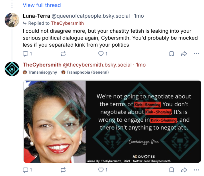 View full thread Luna-Terra @queenofcatpeople.bsky.social · 1mo ↳ Replied to TheCybersmith I could not disagree more, but your chastity fetish is leaking into your serious political dialogue again, Cybersmith. You'd probably be mocked less if you separated kink from your politics 1 12 1 TheCybersmith @thecybersmith.bsky.social · 1mo Transmisogyny Transphobia (General) • • • ប 1 1] We're not going to negotiate about the terms of Kink-Shaming You don't negotiate about Kink-Shaming, It's is wrong to engage in Kink-Shaming, and there isn't anything to negotiate. Condoleezza Rice AZ QUOTES Meme By TheCybersmith, 2021; twitter.com/TheCybersmith 1 Σ R
