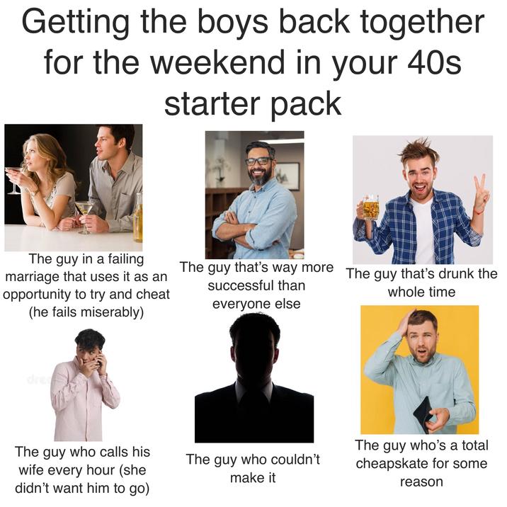 Getting the boys back together for the weekend in your 40s starter pack The guy in a failing marriage that uses it as an opportunity to try and cheat (he fails miserably) The guy that's way more The guy that's drunk the successful than everyone else whole time dream The guy who calls his wife every hour (she didn't want him to go) The guy who couldn't make it The guy who's a total cheapskate for some reason