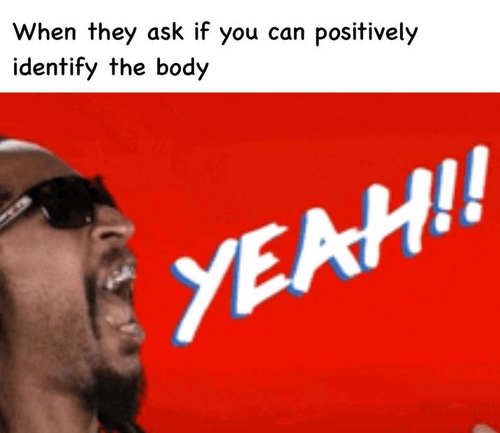 When they ask if you can positively identify the body YEAH!!