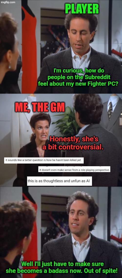 imgflip.com PLAYER I'm curious, how do people on the Subreddit feel about my new Fighter PC? ME, THE GM Honestly, she's a bit controversial. It sounds like a better question is how he hasnt been killed yet. It doesn't even make sense from a role playing perspective. this is as thoughtless and unfun as Al Well I'll just have to make sure she becomes a badass now. Out of spite!
