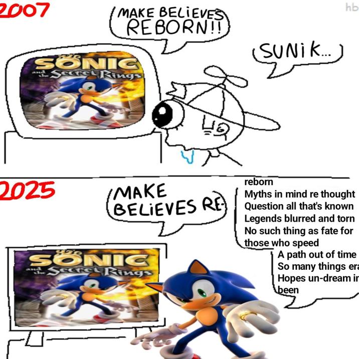 2007 MAKE BELIEVES REBORN!! SONIC and the Secret Rings 2025 MAKE 42 (SUNIK...) reborn hb Myths in mind re thought BELIEVES RE Question all that's known SONIC Secret Rings and Legends blurred and torn No such thing as fate for those who speed A path out of time So many things era Hopes un-dream in been