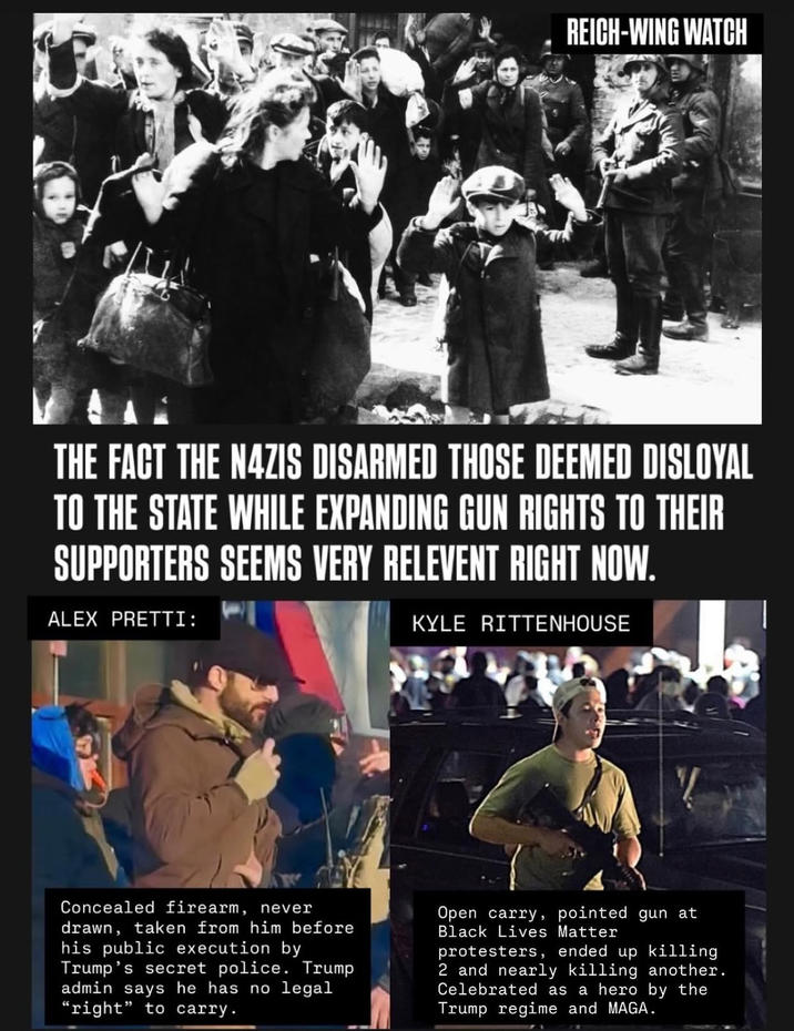 REICH-WING WATCH THE FACT THE NAZIS DISARMED THOSE DEEMED DISLOYAL TO THE STATE WHILE EXPANDING GUN RIGHTS TO THEIR SUPPORTERS SEEMS VERY RELEVENT RIGHT NOW. ALEX PRETTI: KYLE RITTENHOUSE Concealed firearm, never drawn, taken from him before his public execution by Trump's secret police. Trump admin says he has no legal "right" to carry. Open carry, pointed gun at Black Lives Matter protesters, ended up killing 2 and nearly killing another. Celebrated as a hero by the Trump regime and MAGA.