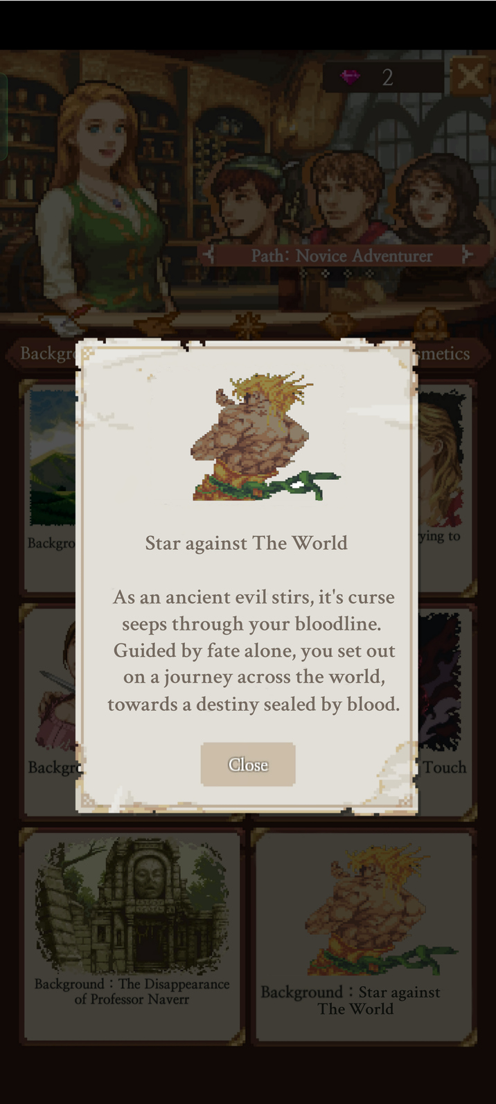 33 2 Path: Novice Adventurer Backgro 豪 smetics Backgro Backgro Star against The World ying to As an ancient evil stirs, it's curse seeps through your bloodline. Guided by fate alone, you set out on a journey across the world, towards a destiny sealed by blood. 4506 Background The Disappearance of Professor Naverr Close Touch Background: Star against The World
