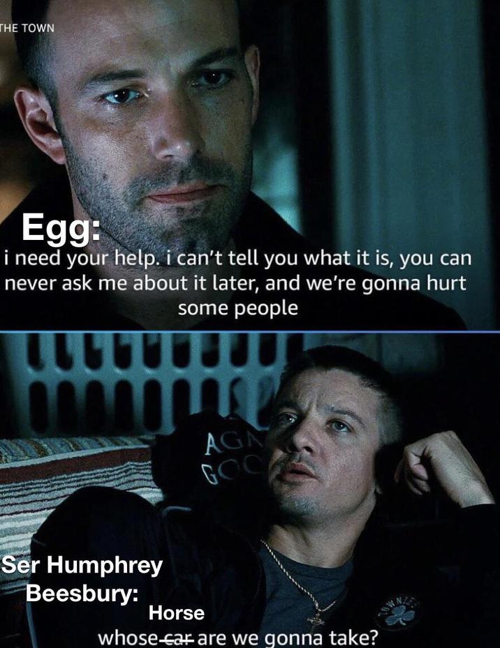 THE TOWN Egg: i need your help. i can't tell you what it is, you can never ask me about it later, and we're gonna hurt some people Ser Humphrey Beesbury: Horse AGA GOO whose car are we gonna take?
