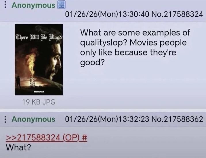: Anonymous There Will Be Blood HIRAMAX 01/26/26(Mon) 13:30:40 No.217588324 What are some examples of qualityslop? Movies people only like because they're good? 19 KB JPG : Anonymous 01/26/26(Mon) 13:32:23 No.217588362 >>217588324 (OP) # What?