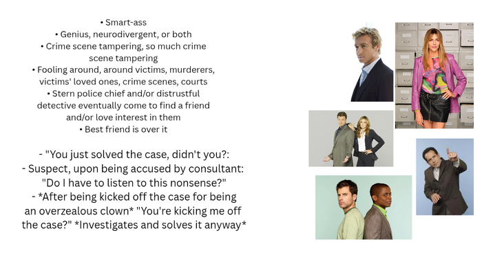 • Smart-ass • Genius, neurodivergent, or both • Crime scene tampering, so much crime scene tampering Fooling around, around victims, murderers, victims' loved ones, crime scenes, courts • Stern police chief and/or distrustful detective eventually come to find a friend and/or love interest in them ⚫ Best friend is over it "You just solved the case, didn't you?: - Suspect, upon being accused by consultant: "Do I have to listen to this nonsense?" - *After being kicked off the case for being an overzealous clown* "You're kicking me off the case?" *Investigates and solves it anyway* O O O O C