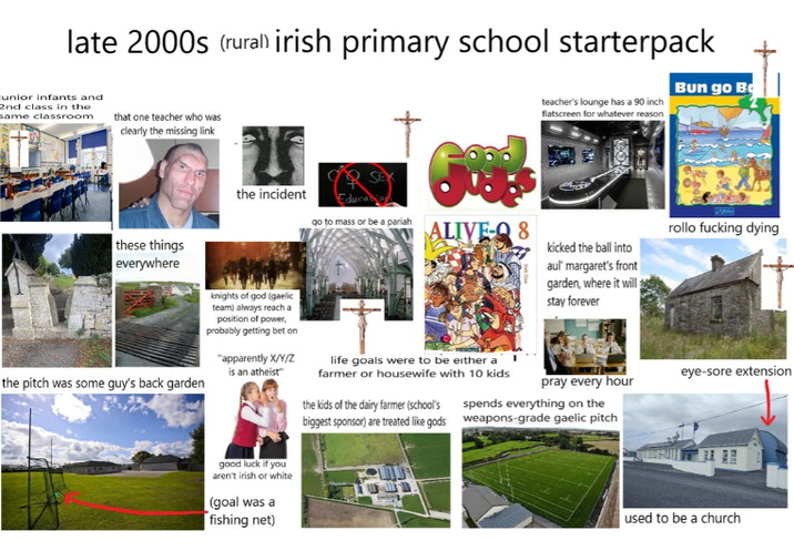 late 2000s (rural) irish primary school starterpack unior infants and 2nd class in the same classroom that one teacher who was clearly the missing link teacher's lounge has a 90 inch flatscreen for whatever reason Bun go Bo these things everywhere the pitch was some guy's back garden the incident Education go to mass or be a pariah ALIVE-Q 8 rollo f------ dying kicked the ball into knights of god (gaelic team) always reach a position of power, probably getting bet on "apparently X/Y/Z is an atheist" life goals were to be either a farmer or housewife with 10 kids the kids of the dairy farmer (school's biggest sponsor) are treated like gods aul' margaret's front garden, where it will stay forever pray every hour spends everything on the weapons-grade gaelic pitch good luck if you aren't irish or white (goal was a fishing net) eye-sore extension used to be a church