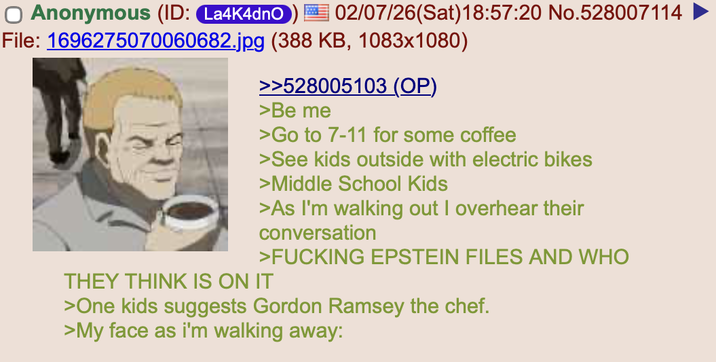 Anonymous (ID: La4K4dnO 02/07/26(Sat) 18:57:20 No.528007114 File: 1696275070060682.jpg (388 KB, 1083x1080) >>528005103 (OP) >Be me >Go to 7-11 for some coffee >See kids outside with electric bikes >Middle School Kids >As I'm walking out I overhear their conversation >F------ EPSTEIN FILES AND WHO THEY THINK IS ON IT >One kids suggests Gordon Ramsey the chef. >My face as i'm walking away: