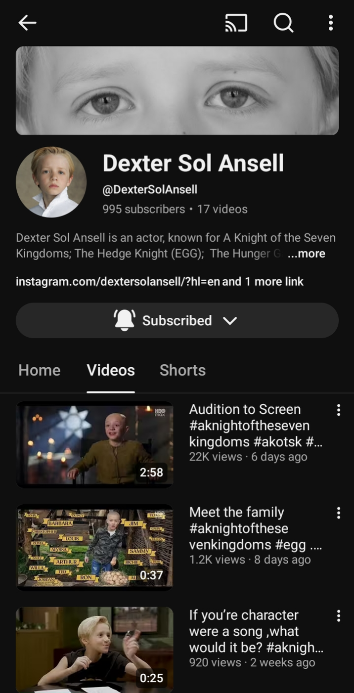 ↑ Q : Dexter Sol Ansell @DexterSolAnsell 995 subscribers ⚫ 17 videos Dexter Sol Ansell is an actor, known for A Knight of the Seven Kingdoms; The Hedge Knight (EGG); The Hunger G ...more instagram.com/dextersolansell/?hl=en and 1 more link Subscribed Home Videos Shorts HBO Audition to Screen max 2:58 #aknightoftheseven kingdoms #akotsk #... 22K views 6 days ago BARBARA ALYSSA LOUIS JIM SAMMY RICHIE Meet the family #aknightofthese venkingdoms #egg .... 1.2K views 8 days ago ARTHUR WILLA D RON AL 0:37 0:25 If you're character were a song, what would it be? #aknigh... 920 views - 2 weeks ago