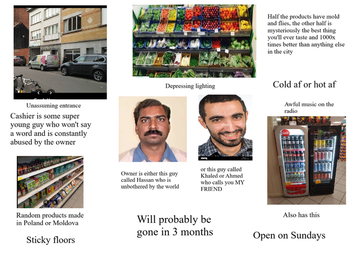 Unassuming entrance Cashier is some super young guy who won't say a word and is constantly abused by the owner Depressing lighting alamy Owner is either this guy called Hassan who is unbothered by the world or this guy called Khaled or Ahmed who calls you MY FRIEND Half the products have mold and flies, the other half is mysteriously the best thing you'll ever taste and 1000x times better than anything else in the city Cold af or hot af Awful music on the radio Random products made in Poland or Moldova Sticky floors Will probably be gone in 3 months Also has this Open on Sundays