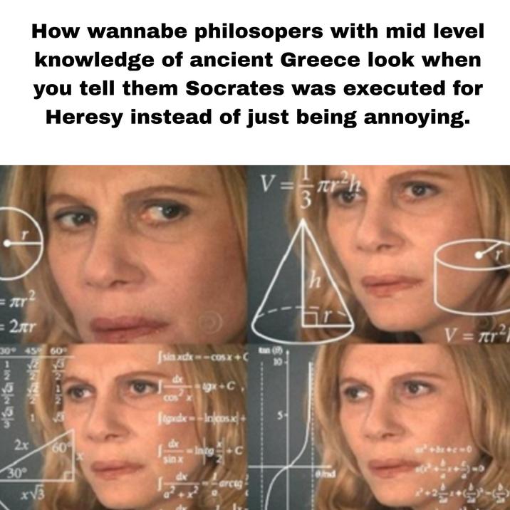How wannabe philosopers with mid level knowledge of ancient Greece look when you tell them Socrates was executed for Heresy instead of just being annoying. 2h V==πrh 3 = πι =2лr 30° 45° 60° 136353 27272 17212 Jsin xxx--cosx+C COS dx gx+C Jgxdx--Incosx+ Exxt 10- S 2x 60 dx Intg sinx 30° x√√3 T h V = πr 2 Ond arce 00