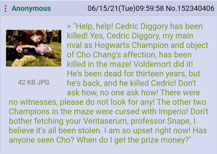 : Anonymous 42 KB JPG 06/15/21(Tue) 09:59:58 No.152340406 > "Help, help! Cedric Diggory has been killed! Yes, Cedric Diggory, my main rival as Hogwarts Champion and object of Cho Chang's affection, has been killed in the maze! Voldemort did it! He's been dead for thirteen years, but he's back, and he killed Cedric! Don't ask how, no one ask how! There were no witnesses, please do not look for any! The other two Champions in the maze were cursed with Imperio! Don't bother fetching your Veritaserum, professor Snape, I believe it's all been stolen. I am so upset right now! Has anyone seen Cho? When do I get the prize money?"