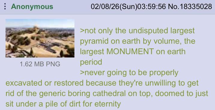 Anonymous 1.62 MB PNG 02/08/26(Sun)03:59:56 No. 18335028 >not only the undisputed largest pyramid on earth by volume, the largest MONUMENT on earth period >never going to be properly excavated or restored because they're unwilling to get rid of the generic boring cathedral on top, doomed to just sit under a pile of dirt for eternity