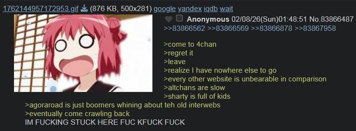 1762144957172953.gif (876 KB, 500x281) google yandex iqdb wait Anonymous 02/08/26(Sun)01:48:51 No.83866487 >>83866562 >>83866569 >>83866878>>83867958 >come to 4chan >regret it >leave >realize I have nowhere else to go >every other website is unbearable in comparison >altchans are slow >sharty is full of kids >agoraroad is just boomers whining about teh old interwebs >eventually come crawling back IM F------ STUCK HERE F-- KFUCK F---