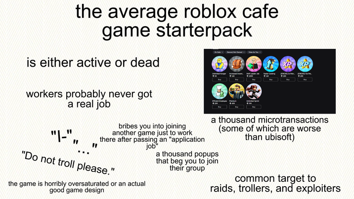 the average roblox cafe game starterpack On Sale Owned, Not Owned View As You is either active or dead XP XP Unlimited Hunger 99 Increased Invent... 149 Shift Leader Job © 2999 Faster Cooking Ⓒ 149 [STACKS] 2x Poin... 399 [STACKS] 1.5x Poi... 299 Buy Buy Buy Buy Buy Buy workers probably never got a real job "|-", " " bribes you into joining another game just to work there after passing an "application job" "Do not troll please." the game is horribly oversaturated or an actual good game design Efficient Employee Ⓒ299 Premium 499 Unlimited Sprint 199 Buy Buy Buy a thousand microtransactions (some of which are worse than ubisoft) a thousand popups that beg you to join their group common target to raids, trollers, and exploiters