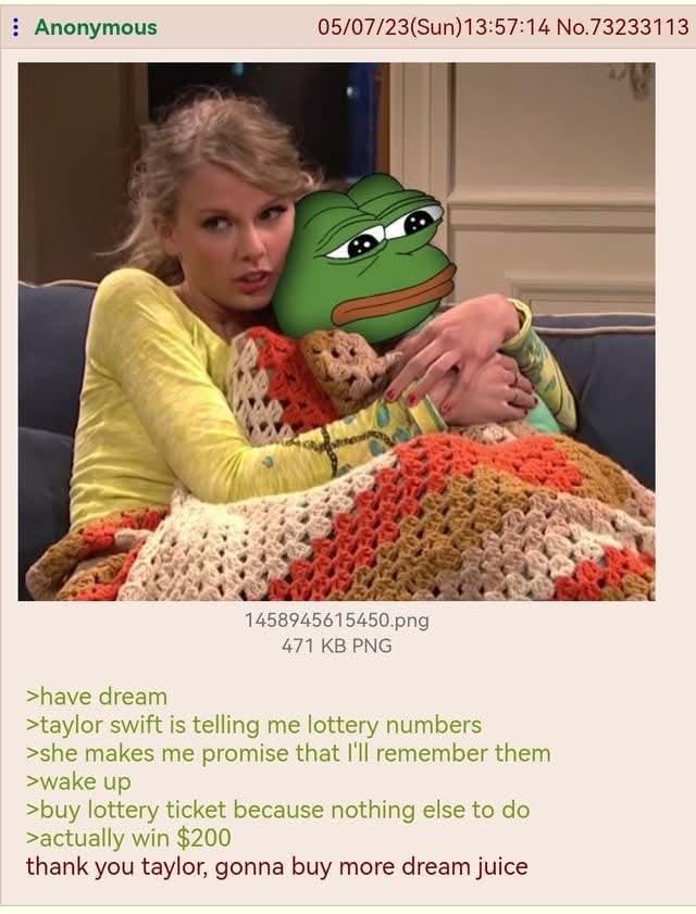 Anonymous 05/07/23(Sun)13:57:14 No.73233113 >have dream 1458945615450.png 471 KB PNG >taylor swift is telling me lottery numbers >she makes me promise that I'll remember them >wake up >buy lottery ticket because nothing else to do >actually win $200 thank you taylor, gonna buy more dream juice