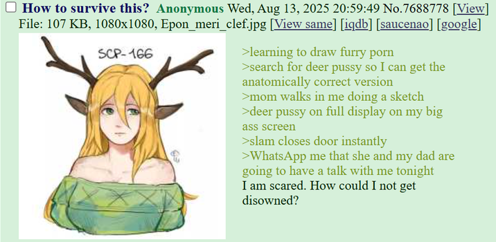 ☐ How to survive this? Anonymous Wed, Aug 13, 2025 20:59:49 No.7688778 [View] File: 107 KB, 1080x1080, Epon_meri_clef.jpg [View same] [iqdb] [saucenao] [google] SCP-166 >learning to draw furry p--- >search for deer p---- so I can get the anatomically correct version >mom walks in me doing a sketch >deer p---- on full display on my big ass screen >slam closes door instantly >WhatsApp me that she and my dad are going to have a talk with me tonight I am scared. How could I not get disowned?