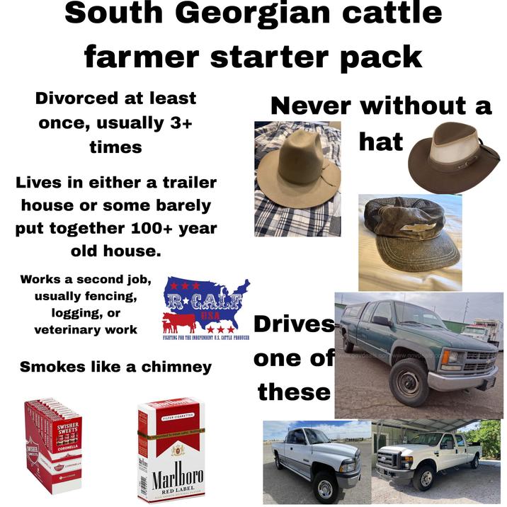 South Georgian cattle farmer starter pack Divorced at least once, usually 3+ times Lives in either a trailer house or some barely put together 100+ year old house. Works a second job, usually fencing, logging, or veterinary work R⭑GALF USA FIGHTING FOR THE INDEPENDENT U.S. CATTLE PRODUCER Smokes like a chimney CORONELL CORONELL SWISHER SWISHER SV SWISHER SWE SWISHER SWEETS SWISHER SWEETS SWISHER SWEETS SWISH SWISHER SWEETS 9. CORONELLA OROHEL CORONELLA SWISHER SWEETS CORONELLA SWISHER SWEETS CORONELLA PACK CIGARS PLEASE DON'T LITTER RED LABEL FILTER CIGARETTES color should he interpreted to mean safer. Nothing ab FOR PRODUCT 800-627-5200 PHUSA.COM Marhoro RED LABEL Marlboro RED LABEL RICH SMOOTH ORIGINAL FLAVOR Never without a Drives one of these 2500 hat www.govdeals.com www.govdeals.com www.goud