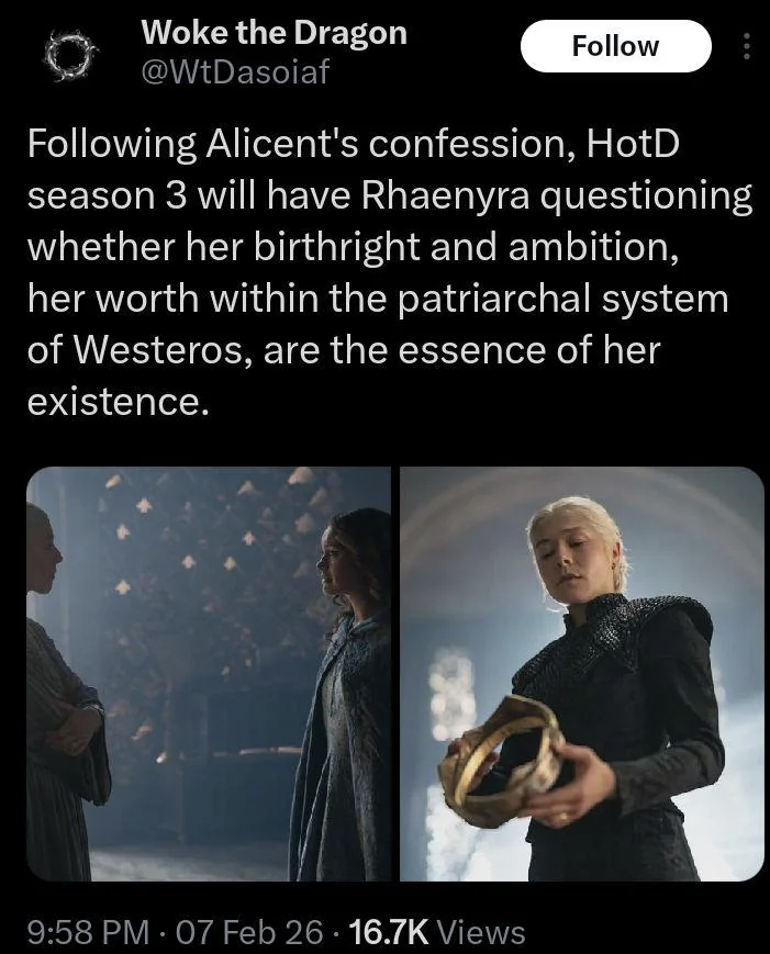 Woke the Dragon @WtDasoiaf Follow Following Alicent's confession, HotD season 3 will have Rhaenyra questioning whether her birthright and ambition, her worth within the patriarchal system of Westeros, are the essence of her existence. 9:58 PM 07 Feb 26 16.7K Views