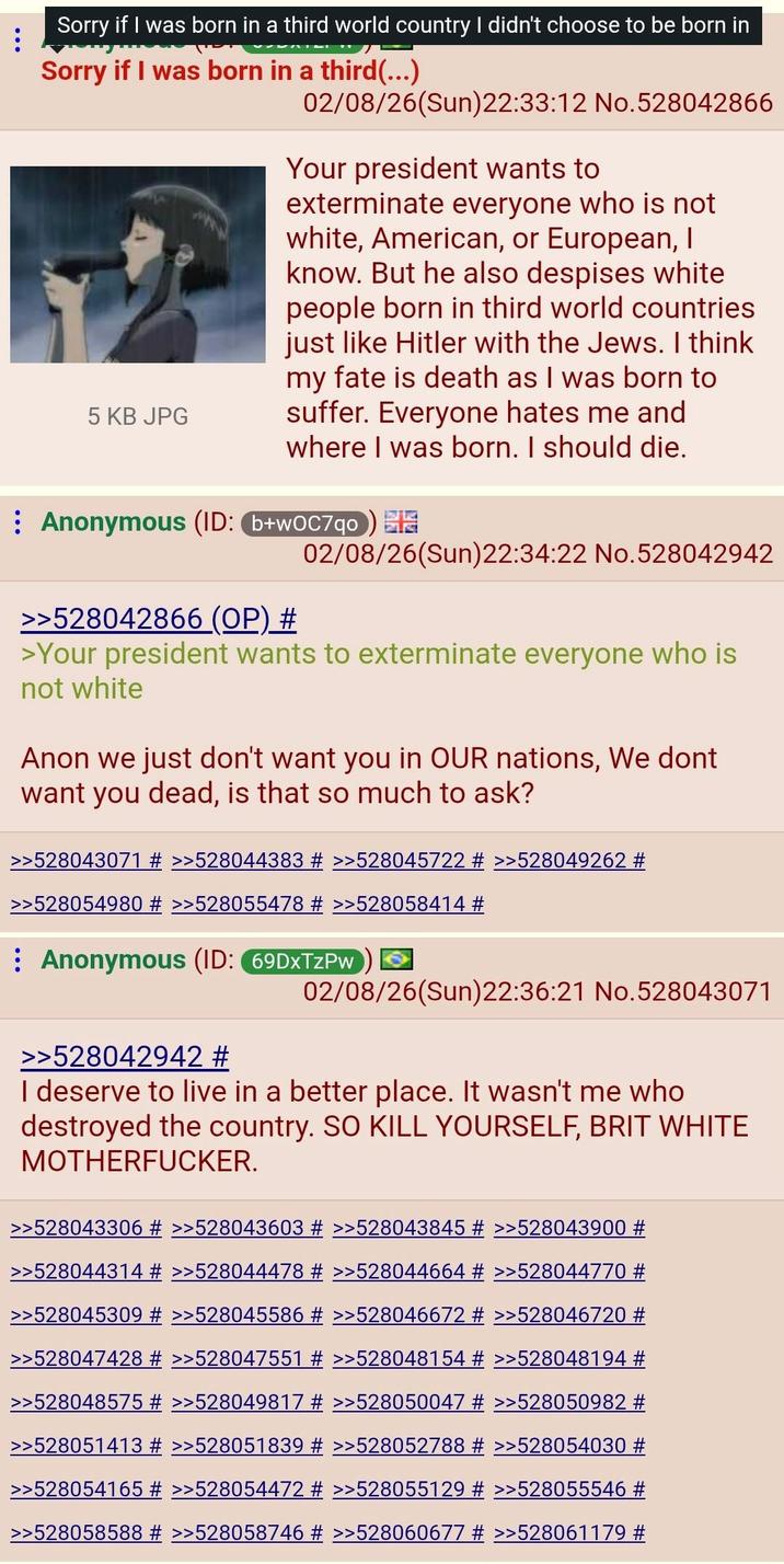 Sorry if I was born in a third world country I didn't choose to be born in Sorry if I was born in a third(...) 5 KB JPG 02/08/26(Sun)22:33:12 No. 528042866 Your president wants to exterminate everyone who is not white, American, or European, I know. But he also despises white people born in third world countries just like Hitler with the Jews. I think my fate is death as I was born to suffer. Everyone hates me and where I was born. I should die. Anonymous (ID: (b+wOC7qo) >>528042866 (OP) # 02/08/26(Sun)22:34:22 No.528042942 >Your president wants to exterminate everyone who is not white Anon we just don't want you in OUR nations, We dont want you dead, is that so much to ask? >>528043071 # >>528044383 # >>528045722 # >>528049262 # >>528054980 # >>528055478 # >>528058414 # Anonymous (ID: 69DxTzPw 02/08/26(Sun)22:36:21 No.528043071 >>528042942 # I deserve to live in a better place. It wasn't me who destroyed the country. SO KILL YOURSELF, BRIT WHITE M-----------. >>528043306 # >>528043603 # >>528043845 # >>528043900 # >>528044314 # >>528044478 # >>528044664 # >>528044770 # >>528045309 # >>528045586 # >>528046672 # >>528046720 # >>528047428 # >>528047551 # >>528048154 # >>528048194 # >>528048575 # >>528049817 # >>528050047 # >>528050982 # >>528051413 # >>528051839 # >>528052788 # >>528054030 # >>528054165 # >>528054472 # >>528055129 # >>528055546 # >>528058588 # >>528058746 # >>528060677 # >>528061179 #