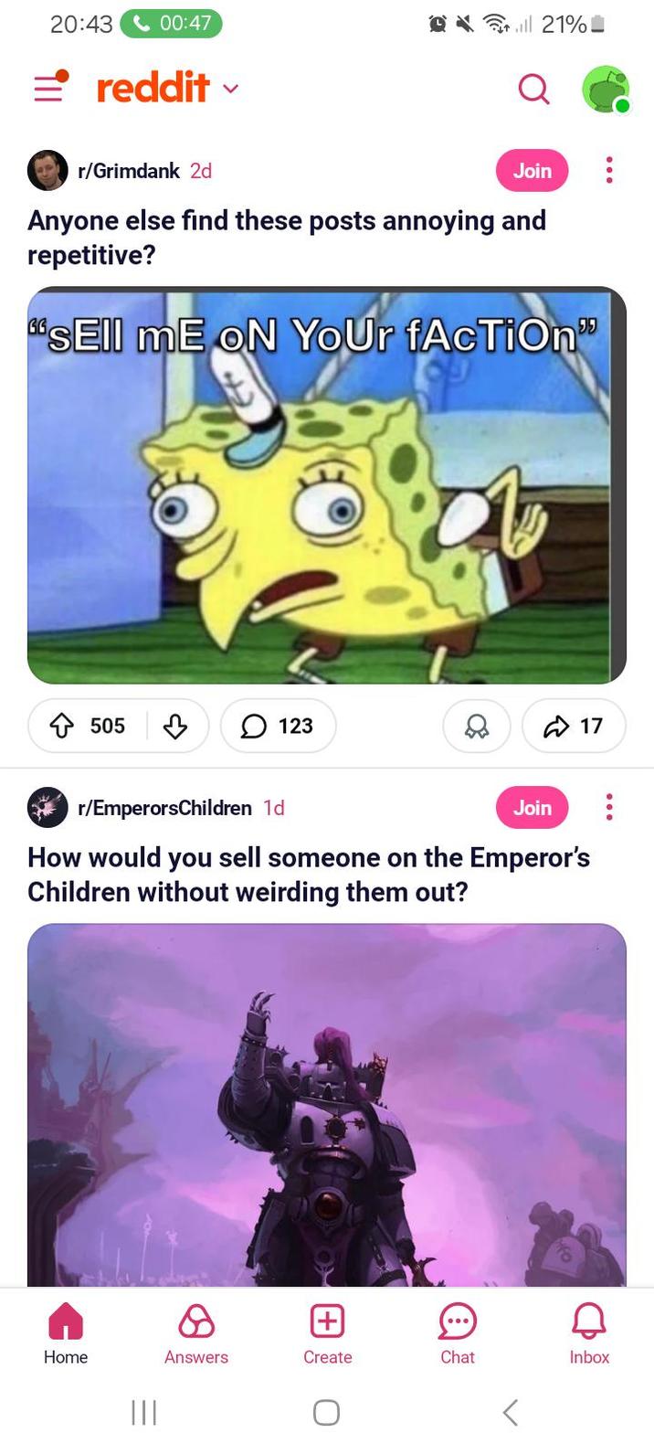 <-00:47 21% 20:43 =reddit r/Grimdank 2d Join Anyone else find these posts annoying and repetitive? sEll mE ON YOUr fAcTiOn" ✩ 505 в 123 17 r/EmperorsChildren 1d Join How would you sell someone on the Emperor's Children without weirding them out? Home ||| Answers [+] Д Create Chat Inbox