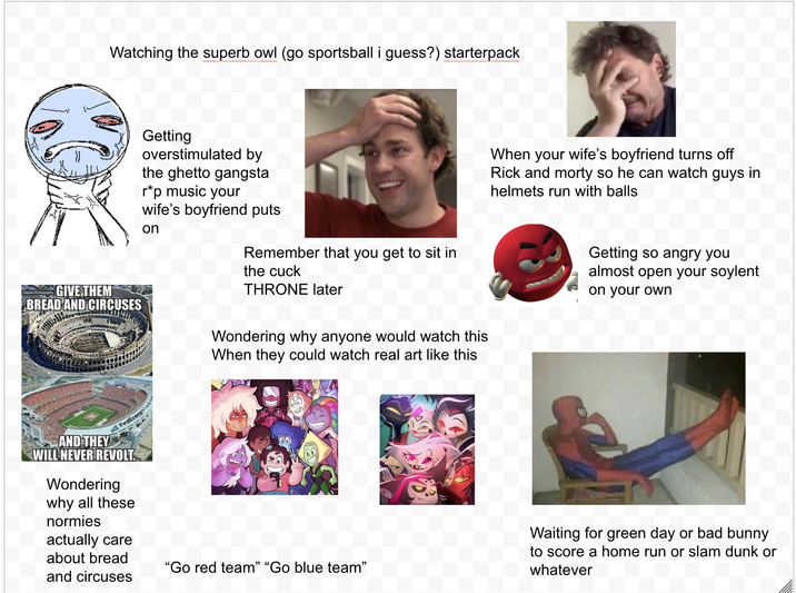 Watching the superb owl (go sportsball i guess?) starterpack Getting overstimulated by the ghetto gangsta r*p music your wife's boyfriend puts on Remember that you get to sit in the cuck THRONE later Wondering why anyone would watch this When they could watch real art like this When your wife's boyfriend turns off Rick and morty so he can watch guys in helmets run with balls Getting so angry you almost open your soylent on your own GIVE THEM BREAD AND CIRCUSES TA FirstEnergySTADI AND THEY WILL NEVER REVOLT. Wondering why all these normies actually care about bread and circuses "Go red team" "Go blue team" Waiting for green day or bad bunny to score a home run or slam dunk or whatever