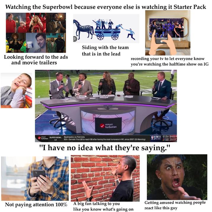 Watching the Superbowl because everyone else is watching it Starter Pack Cera Siding with the team that is in the lead Looking forward to the ads and movie trailers recording your tv to let everyone know you're watching the halftime show on IG INTUIT turbotax INTUIT turbotax SUPER BOWL LX Seahawks vs Patriots SEA Darnold: First QB to reach SB after having the most turnovers in NFL since 2007 (Eli Manning) ALL STAR 2005 All-Star Weekend Friday-Sunday NBC peacock "I have no idea what they're saying." Not paying attention 100% A big fan talking to you like you know what's going on Getting amused watching people react like this guy
