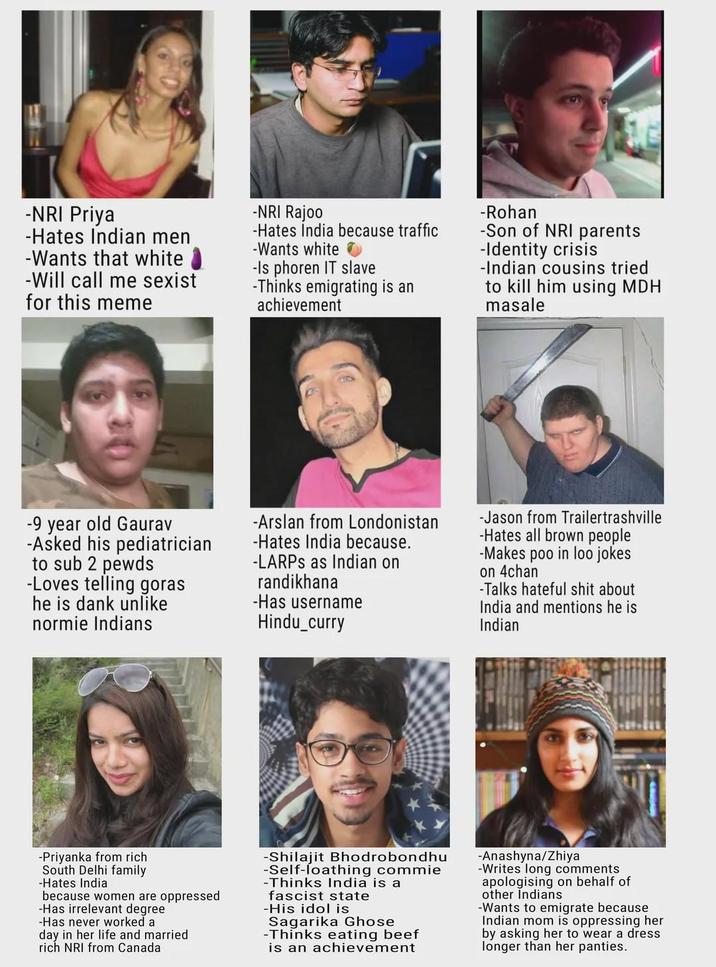 -NRI Priya -Hates Indian men -Wants that white -Will call me sexist for this meme -NRI Rajoo -Hates India because traffic -Wants white -Is phoren IT slave -Thinks emigrating is an achievement -Rohan -Son of NRI parents -Identity crisis -Indian cousins tried to kill him using MDH masale -9 year old Gaurav -Asked his pediatrician to sub 2 pewds -Loves telling goras he is dank unlike normie Indians -Arslan from Londonistan -Hates India because. -LARPS as Indian on randikhana -Has username Hindu_curry -Jason from Trailertrashville -Hates all brown people -Makes poo in loo jokes on 4chan -Talks hateful s--- about India and mentions he is Indian -Priyanka from rich South Delhi family -Hates India because women are oppressed -Has irrelevant degree -Has never worked a day in her life and married rich NRI from Canada -Shilajit Bhodrobondhu -Self-loathing commie -Thinks India is a fascist state -His idol is Sagarika Ghose -Thinks eating beef is an achievement -Anashyna/Zhiya -Writes long comments apologising on behalf of other Indians -Wants to emigrate because Indian mom is oppressing her by asking her to wear a dress longer than her panties.