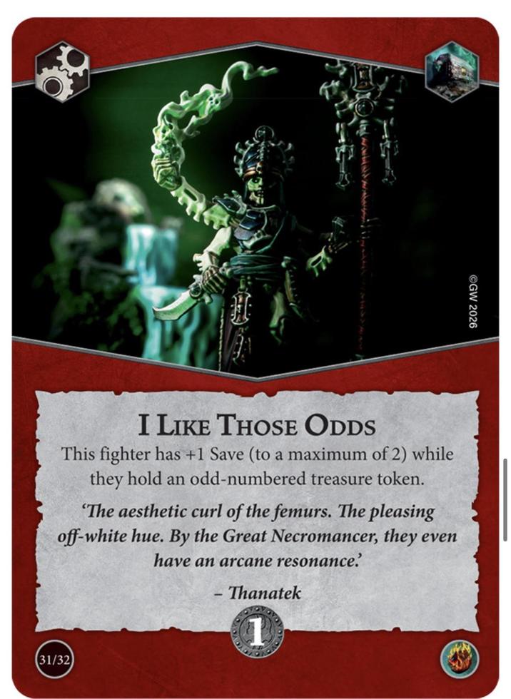 GW 2026 I LIKE THOSE ODDS This fighter has +1 Save (to a maximum of 2) while they hold an odd-numbered treasure token. "The aesthetic curl of the femurs. The pleasing off-white hue. By the Great Necromancer, they even have an arcane resonance. - Thanatek 31/32