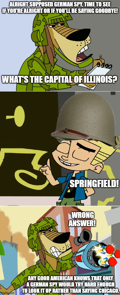 ALRIGHT SUPPOSED GERMAN SPY, TIME TO SEE IF YOU'RE ALRIGHT OR IF YOU'LL BE SAYING GOODBYE! WHAT'S THE CAPITAL OF ILLINOIS? SPRINGFIELD! WRONG ANSWER! ANY GOOD AMERICAN KNOWS THAT ONLY A GERMAN SPY WOULD TRY HARD ENOUGH TO LOOK IT UP RATHER THAN SAYING CHICAGO.