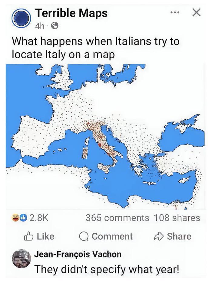 Terrible Maps 4h → What happens when Italians try to locate Italy on a map Х 2.8K 365 comments 108 shares Like Comment Share Jean-François Vachon They didn't specify what year!