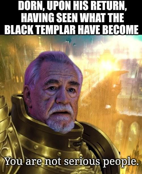 DORN, UPON HIS RETURN, HAVING SEEN WHAT THE BLACK TEMPLAR HAVE BECOME You are not serious people.