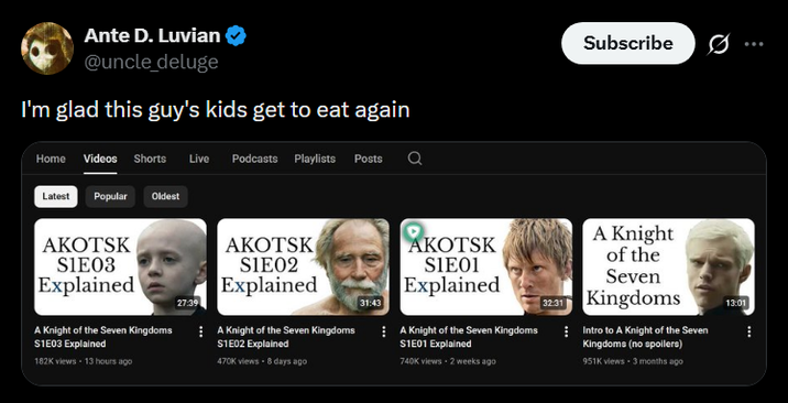 Ante D. Luvian @uncle deluge I'm glad this guy's kids get to eat again Home Videos Shorts Live Podcasts Playlists Posts Latest Popular Oldest AKOTSK S1E03 Explained A Knight of the Seven Kingdoms S1E03 Explained 182K views 13 hours ago 27:39 AKOTSK SIE02 Explained A Knight of the Seven Kingdoms S1E02 Explained 470K views - 8 days ago 31:43 Subscribe ... AKOTSK SIE01 Explained A Knight of the Seven Kingdoms S1E01 Explained 740K views - 2 weeks ago A Knight of the Seven 32.31 Kingdoms Intro to A Knight of the Seven Kingdoms (no spoilers) 951K views 3 months ago 13:01