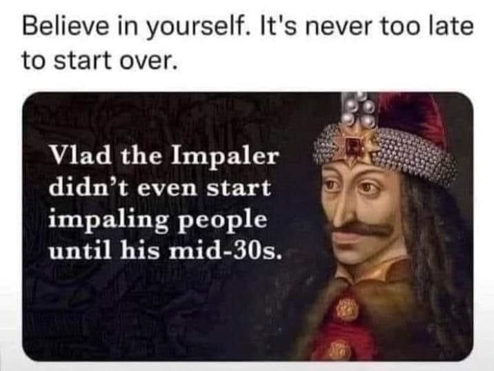 Believe in yourself. It's never too late to start over. Vlad the Impaler didn't even start impaling people until his mid-30s.