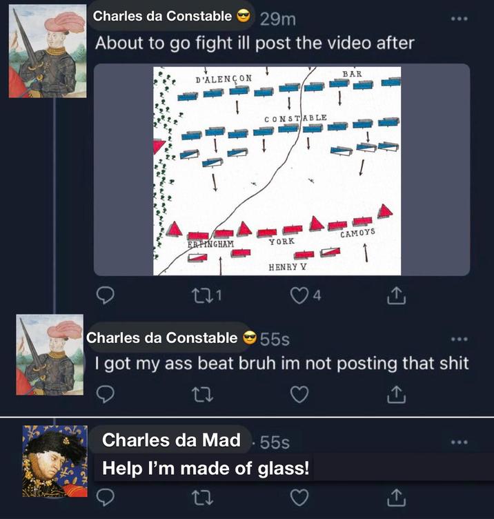 Charles da Constable 29m About to go fight ill post the video after D'ALENÇON CONSTABLE ERPINGHAM YORK HENRY V BAR CAMOYS 271 Charles da Constable 55s ↑ I got my ass beat bruh im not posting that s--- 22 Charles da Mad .55s Help I'm made of glass! 27 ↑