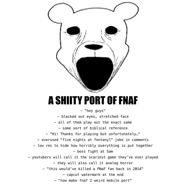 - - A SHIITY PORT OF FNAF - "hey guys" - blacked out eyes, stretched face all of them play out the exact same - some sort of biblical reference "Hi! Thanks for playing but unfortunately..." overused "five nights at fentanyl" joke in comments low res to hide how horribly everything is put together - boss fight at 5am - youtubers will call it the scariest game they've ever played - they will also call it analog horror "this would've killed a FNaF fan back in 2014" - capcut watermark at the end "now make fnaf 2 weird mobile port"