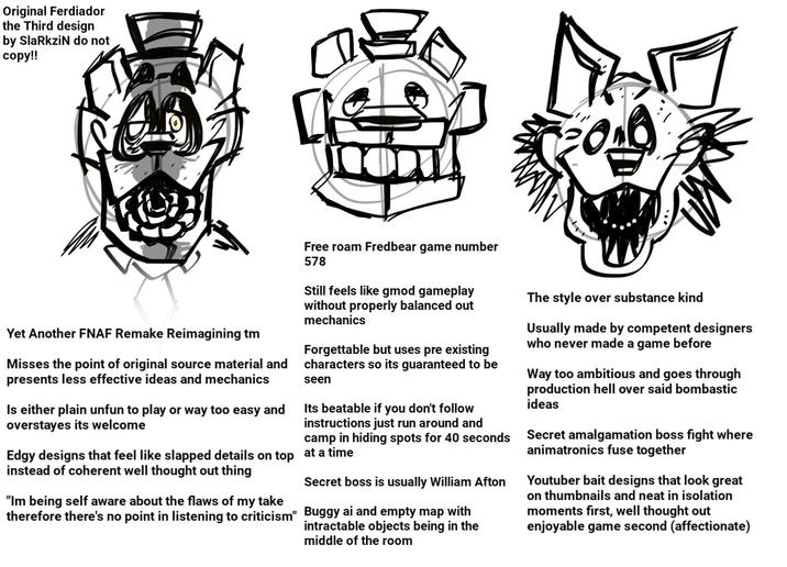 Original Ferdiador the Third design by SlaRkziN do not copy!! Yet Another FNAF Remake Reimagining tm Misses the point of original source material and presents less effective ideas and mechanics Is either plain unfun to play or way too easy and overstayes its welcome Free roam Fredbear game number 578 Still feels like gmod gameplay without properly balanced out mechanics Forgettable but uses pre existing characters so its guaranteed to be seen Its beatable if you don't follow instructions just run around and camp in hiding spots for 40 seconds Edgy designs that feel like slapped details on top at a time instead of coherent well thought out thing "Im being self aware about the flaws of my take therefore there's no point in listening to criticism" Secret boss is usually William Afton Buggy ai and empty map with intractable objects being in the middle of the room The style over substance kind Usually made by competent designers who never made a game before Way too ambitious and goes through production hell over said bombastic ideas Secret amalgamation boss fight where animatronics fuse together Youtuber bait designs that look great on thumbnails and neat in isolation moments first, well thought out enjoyable game second (affectionate)