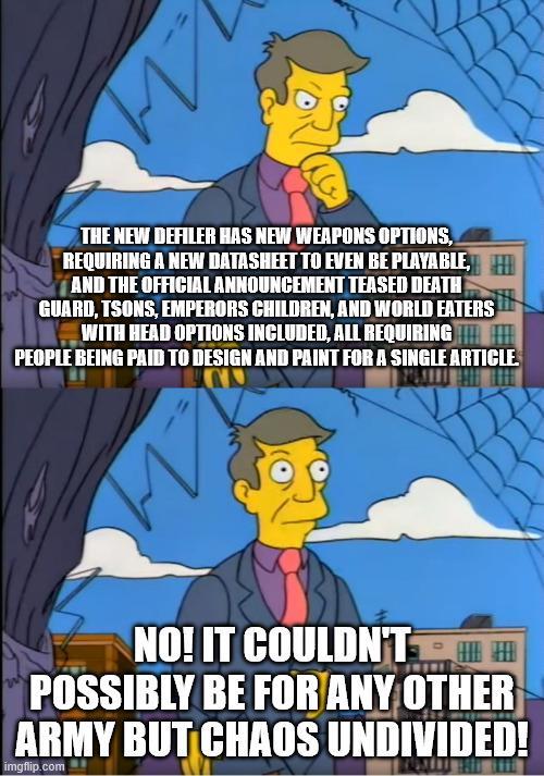 на THE NEW DEFILER HAS NEW WEAPONS OPTIONS, REQUIRING A NEW DATASHEET TO EVEN BE PLAYABLE, AND THE OFFICIAL ANNOUNCEMENT TEASED DEATH GUARD, TSONS, EMPERORS CHILDREN, AND WORLD EATERS WITH HEAD OPTIONS INCLUDED, ALL REQUIRING PEOPLE BEING PAID TO DESIGN AND PAINT FOR A SINGLE ARTICLE. NO! IT COULDN'T POSSIBLY BE FOR ANY OTHER ARMY BUT CHAOS UNDIVIDED! imgflip.com