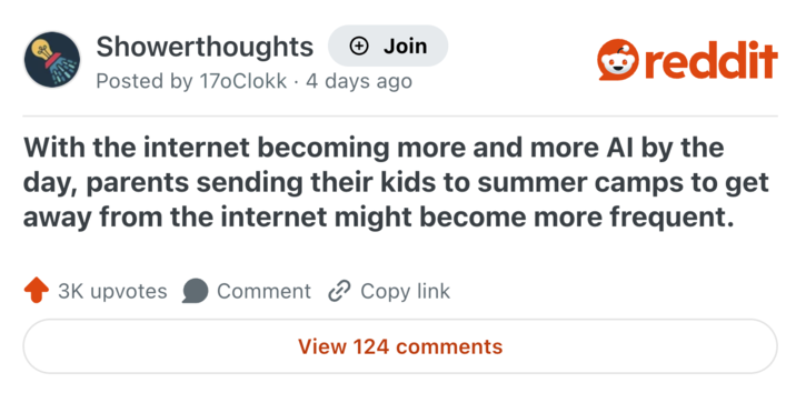 Showerthoughts Join Posted by 170Clokk · 4 days ago reddit With the internet becoming more and more Al by the day, parents sending their kids to summer camps to get away from the internet might become more frequent. 3K upvotes Comment Copy link View 124 comments