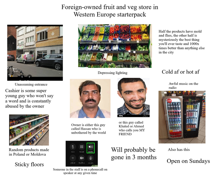 Unassuming entrance Cashier is some super young guy who won't say a word and is constantly abused by the owner Foreign-owned fruit and veg store in Western Europe starterpack Half the products have mold and flies, the other half is mysteriously the best thing you'll ever taste and 1000x times better than anything else in the city Depressing lighting Cold af or hot af Owner is either this guy called Hassan who is unbothered by the world or this guy called Khaled or Ahmed who calls you MY FRIEND Awful music on the radio Random products made in Poland or Moldova Sticky floors kayuad 70 add call FaceTim speaker Someone in the staff is on a phonecall on speaker at any given time Will probably be gone in 3 months Also has this Open on Sundays