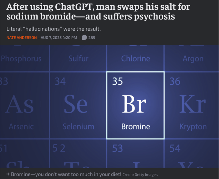 After using ChatGPT, man swaps his salt for sodium bromide-and suffers psychosis Literal "hallucinations" were the result. NATE ANDERSON - AUG 7, 2025 4:20 PM 285 Phosphorus 83 As 34 Sulfur Se Chlorine Argon 35 36 Br Kr Arsenic Selenium Bromine Krypton 51 52 53 54 T → Bromine―you don't want too much in your diet! Credit: Getty Images V T