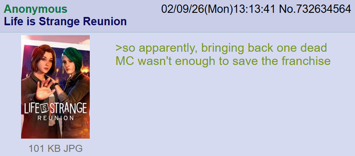 Anonymous Life is Strange Reunion 02/09/26(Mon) 13:13:41 No.732634564 >so apparently, bringing back one dead MC wasn't enough to save the franchise LIFE STRANGE REUNION 101 KB JPG