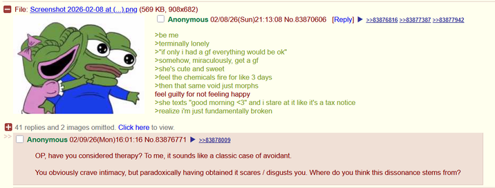File: Screenshot 2026-02-08 at (...).png (569 KB, 908x682) Anonymous 02/08/26(Sun)21:13:08 No.83870606 [Reply] >>83876816 >>83877387 >>83877942 >be me >terminally lonely >"if only i had a gf everything would be ok" >somehow, miraculously, get a gf >she's cute and sweet >feel the chemicals fire for like 3 days >then that same void just morphs feel guilty for not feeling happy >she texts "good morning <3" and i stare at it like it's a tax notice >realize i'm just fundamentally broken + 41 replies and 2 images omitted. Click here to view. Anonymous 02/09/26(Mon)16:01:16 No.83876771 >>83878009 OP, have you considered therapy? To me, it sounds like a classic case of avoidant. You obviously crave intimacy, but paradoxically having obtained it scares / disgusts you. Where do you think this dissonance stems from?