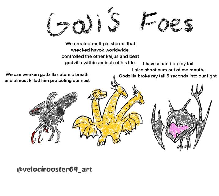 Gali's Foes We created multiple storms that wrecked havok worldwide, controlled the other kaijus and beat godzilla within an inch of his life. We can weaken godzillas atomic breath and almost killed him protecting our nest I have a hand on my tail I also shoot c-- out of my mouth. Godzilla broke my tail 5 seconds into our fight. @velocirooster64_art бо