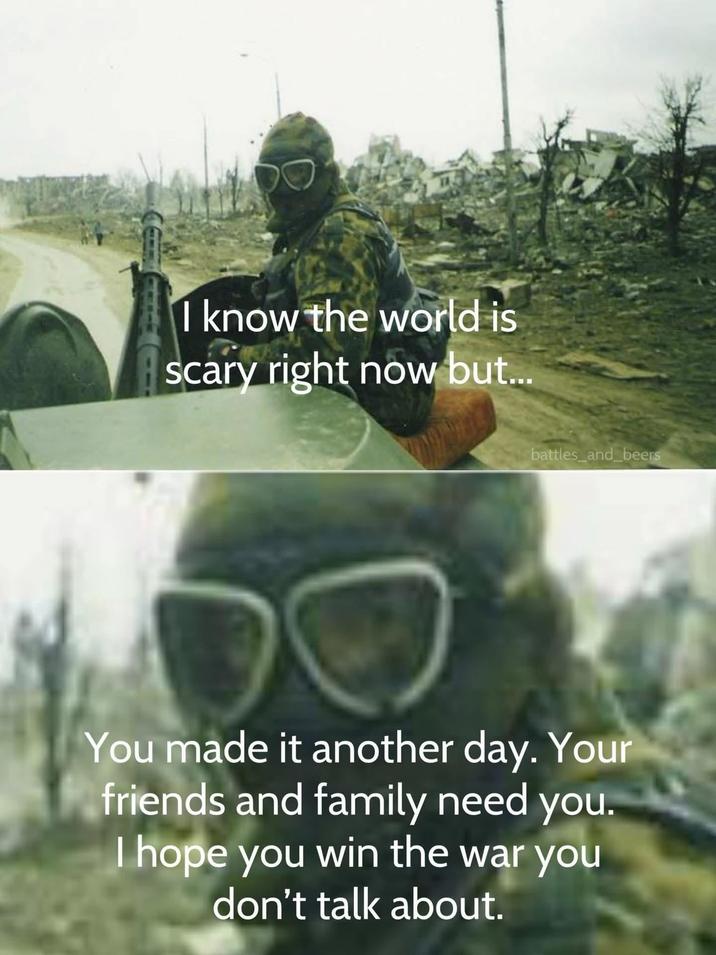 I know the world is scary right now but... battles_and_beers You made it another day. Your friends and family need you. I hope you win the war you don't talk about.