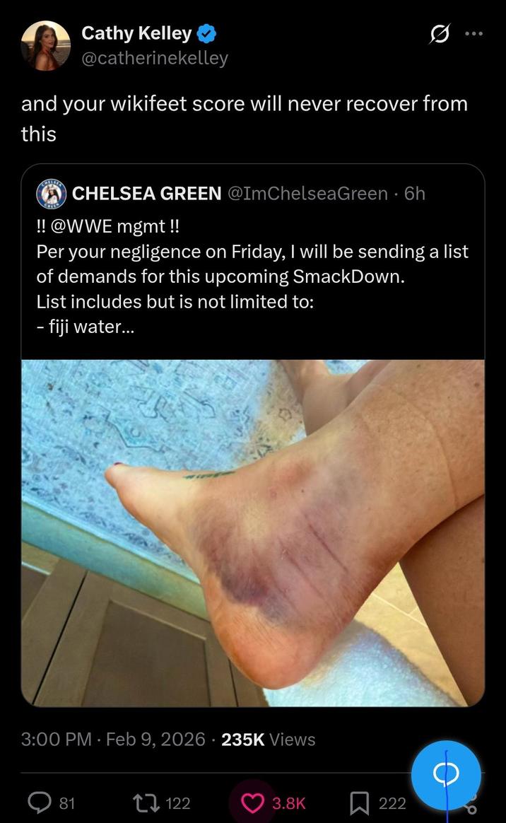 Cathy Kelley @catherinekelley and your wikifeet score will never recover from this CHELSEA GREEN @ImChelseaGreen • 6h !! @WWE mgmt !! Per your negligence on Friday, I will be sending a list of demands for this upcoming SmackDown. List includes but is not limited to: - fiji water... 3:00 PM - Feb 9, 2026 - 235K Views 81 17122 3.8K 222