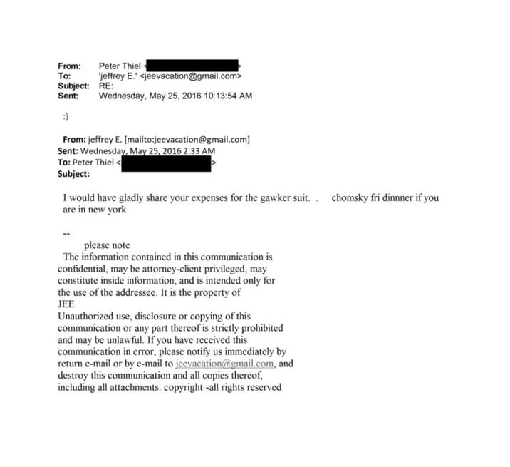 From: Peter Thiel To: Subject: Sent: 'jeffrey E.' <jeevacation@gmail.com> RE: Wednesday, May 25, 2016 10:13:54 AM :) From: jeffrey E. [mailto:jeevacation@gmail.com] Sent: Wednesday, May 25, 2016 2:33 AM To: Peter Thiel < Subject: I would have gladly share your expenses for the gawker suit.. chomsky fri dinnner if you are in new york please note The information contained in this communication is confidential, may be attorney-client privileged, may constitute inside information, and is intended only for the use of the addressee. It is the property of JEE Unauthorized use, disclosure or copying of this communication or any part thereof is strictly prohibited and may be unlawful. If you have received this communication in error, please notify us immediately by return e-mail or by e-mail to jeevacation@gmail.com, and destroy this communication and all copies thereof, including all attachments. copyright -all rights reserved